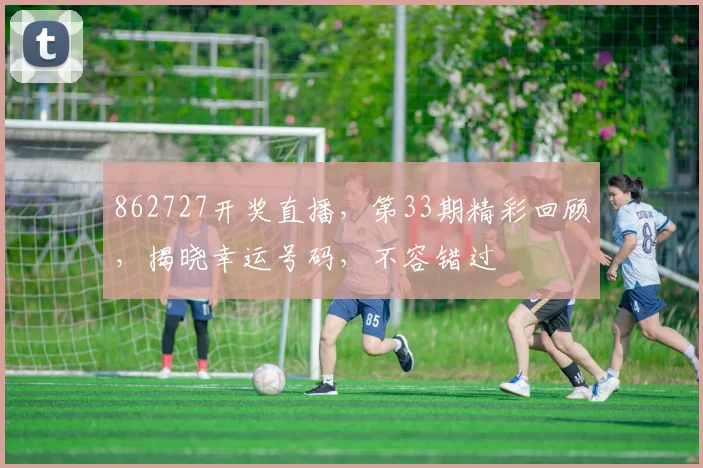 862727开奖直播，第33期精彩回顾，揭晓幸运号码，不容错过
