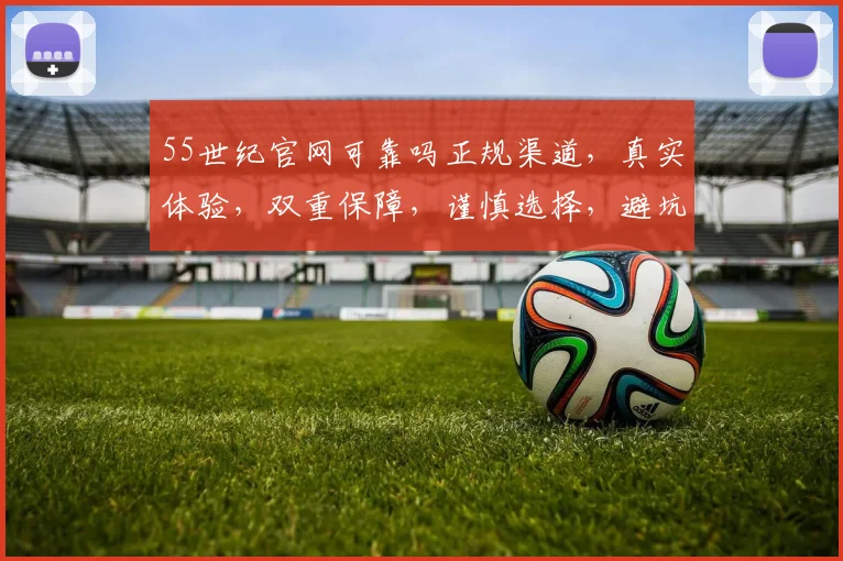 55世纪官网可靠吗正规渠道，真实体验，双重保障，谨慎选择，避坑指南