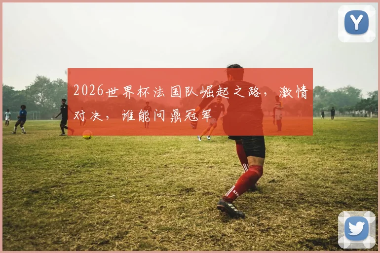 2026世界杯法国队崛起之路，激情对决，谁能问鼎冠军