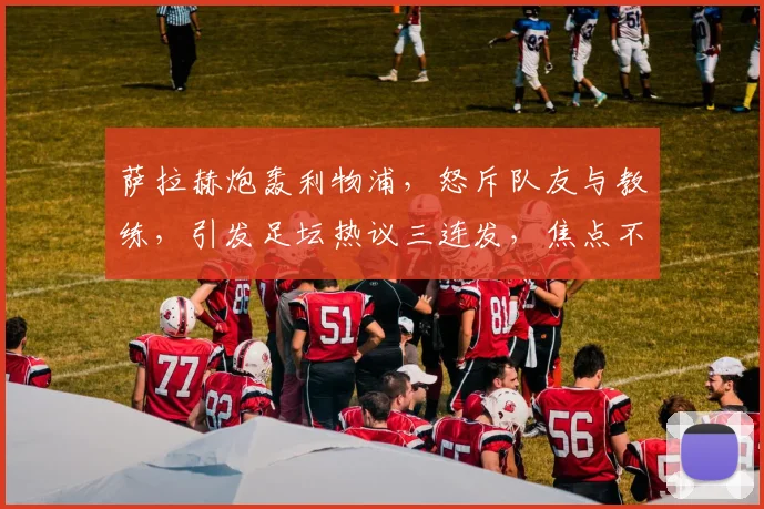 萨拉赫炮轰利物浦，怒斥队友与教练，引发足坛热议三连发，焦点不容错过